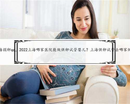 上海捐卵qq，2022上海哪家医院能做供卵试管婴儿？上海供卵试管去哪家做？