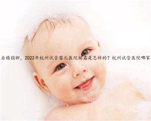 杭州自精捐卵，2022年杭州试管婴儿医院排名是怎样的？杭州试管医院哪家强？