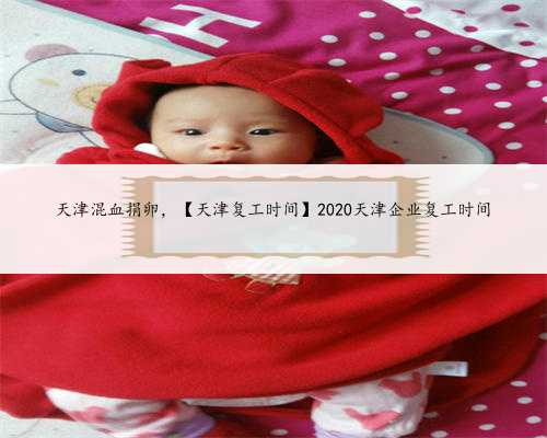天津混血捐卵，【天津复工时间】2020天津企业复工时间