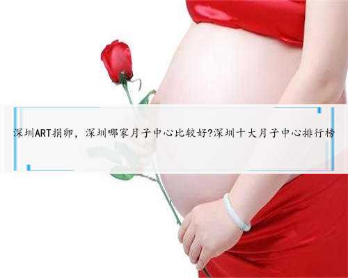 深圳ART捐卵，深圳哪家月子中心比较好?深圳十大月子中心排行榜