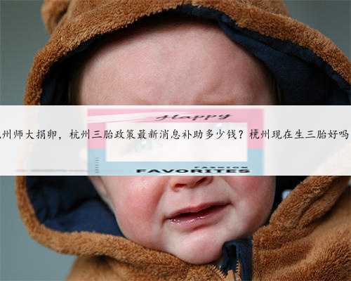 杭州师大捐卵，杭州三胎政策最新消息补助多少钱？杭州现在生三胎好吗？