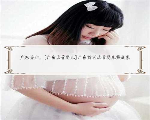 广东买卵，[广东试管婴儿]广东首例试管婴儿将成家