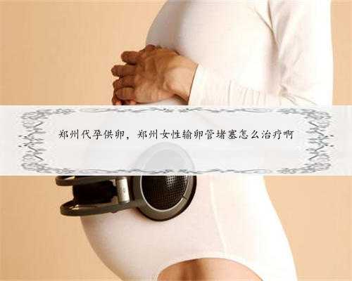 郑州代孕供卵，郑州女性输卵管堵塞怎么治疗啊