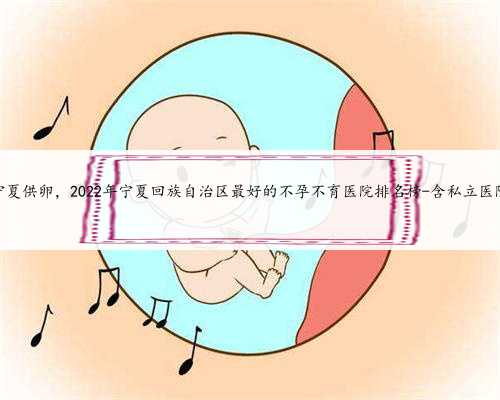 宁夏供卵，2022年宁夏回族自治区最好的不孕不育医院排名榜-含私立医院