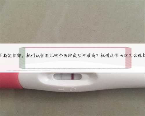 杭州指定捐卵，杭州试管婴儿哪个医院成功率最高？杭州试管医院怎么选择？
