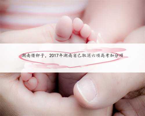 湖南借卵子，2017年湖南省已取消六项高考加分项