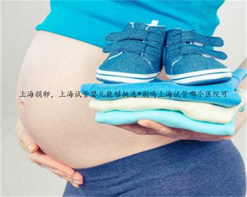 上海捐卵，上海试管婴儿能够挑选*别吗上海试管哪个医院可