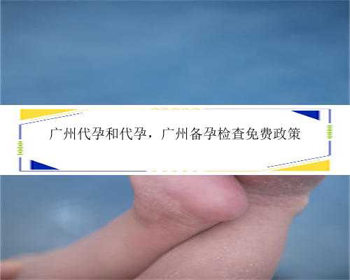 广州代孕和代孕，广州备孕检查免费政策
